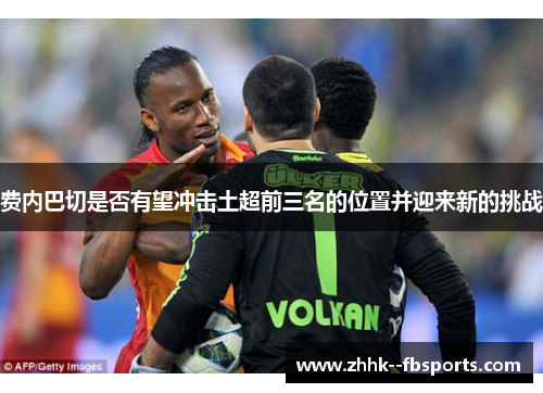 费内巴切是否有望冲击土超前三名的位置并迎来新的挑战 费内巴切是否有望冲击土超前三名的位置并迎来新的挑战