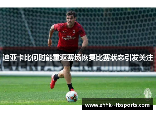 迪亚卡比何时能重返赛场恢复比赛状态引发关注 迪亚卡比何时能重返赛场恢复比赛状态引发关注