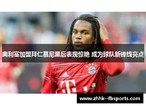 奥利塞加盟拜仁慕尼黑后表现惊艳 成为球队新锋线亮点 奥利塞加盟拜仁慕尼黑后表现惊艳 成为球队新锋线亮点
