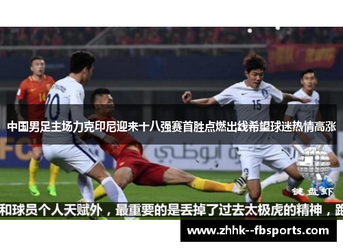 中国男足主场力克印尼迎来十八强赛首胜点燃出线希望球迷热情高涨 中国男足主场力克印尼迎来十八强赛首胜点燃出线希望球迷热情高涨